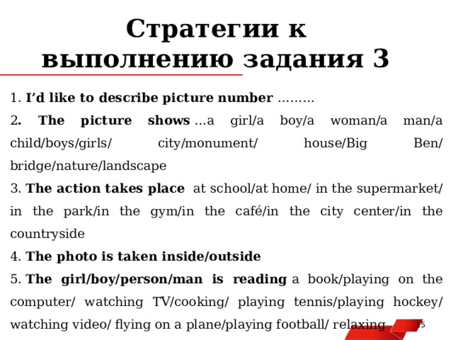 Стратегии к выполнению задания 3 1.  I’d like to describe picture number  ……… 2 . The picture shows  …a girl/a boy/a woman/a man/a child/boys/girls/ city/monument/ house/Big Ben/ bridge/nature/landscape 3.  The action takes place   at school/at home/ in the supermarket/in the park/in the gym/in the café/in the city center/in the countryside 4.  The photo is taken inside/outside 5.  The girl/boy/person/man is reading  a book/playing on the computer/ watching TV/cooking/ playing tennis/playing hockey/ watching video/ flying on a plane/playing football/ relaxing   