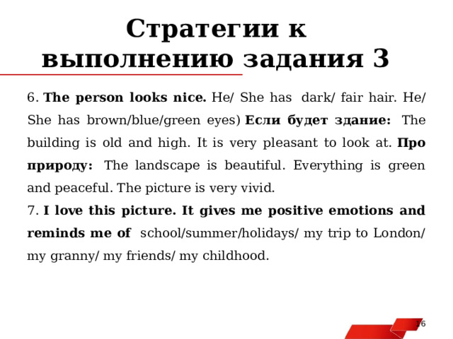 Стратегии к выполнению задания 3 6.  The person looks nice.  He/ She has  dark/ fair hair. He/ She has brown/blue/green eyes)  Если будет здание:  The building is old and high. It is very pleasant to look at.  Про природу:   The landscape is beautiful. Everything is green and peaceful. The picture is very vivid. 7.  I love this picture. It gives me positive emotions and reminds me of school/summer/holidays/ my trip to London/ my granny/ my friends/ my childhood.   