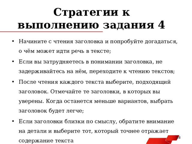 Стратегии к выполнению задания 4 Начините с чтения заголовка и попробуйте догадаться, о чём может идти речь в тексте; Если вы затрудняетесь в понимании заголовка, не задерживайтесь на нём, переходите к чтению текстов; После чтения каждого текста выберите, подходящий заголовок. Отмечайте те заголовки, в которых вы уверены. Когда останется меньше вариантов, выбрать заголовок будет легче; Если заголовки близки по смыслу, обратите внимание на детали и выберите тот, который точнее отражает содержание текста   