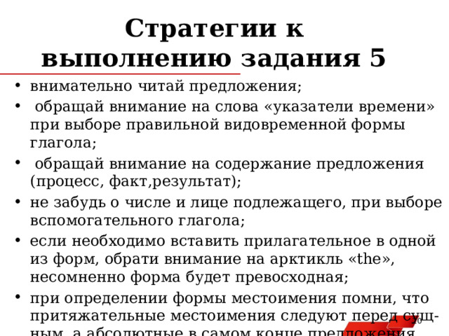Стратегии к выполнению задания 5 внимательно читай предложения;  обращай внимание на слова «указатели времени» при выборе правильной видовременной формы глагола;  обращай внимание на содержание предложения (процесс, факт,результат); не забудь о числе и лице подлежащего, при выборе вспомогательного глагола; если необходимо вставить прилагательное в одной из форм, обрати внимание на арктикль «the», несомненно форма будет превосходная; при определении формы местоимения помни, что притяжательные местоимения следуют перед сущ-ным, а абсолютные в самом конце предложения.   