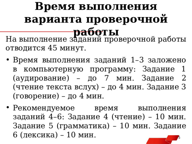 Время выполнения варианта проверочной работы На выполнение заданий проверочной работы отводится 45 минут. Время выполнения заданий 1–3 заложено в компьютерную программу: Задание 1 (аудирование) – до 7 мин. Задание 2 (чтение текста вслух) – до 4 мин. Задание 3 (говорение) – до 4 мин. Рекомендуемое время выполнения заданий 4–6: Задание 4 (чтение) – 10 мин. Задание 5 (грамматика) – 10 мин. Задание 6 (лексика) – 10 мин.   