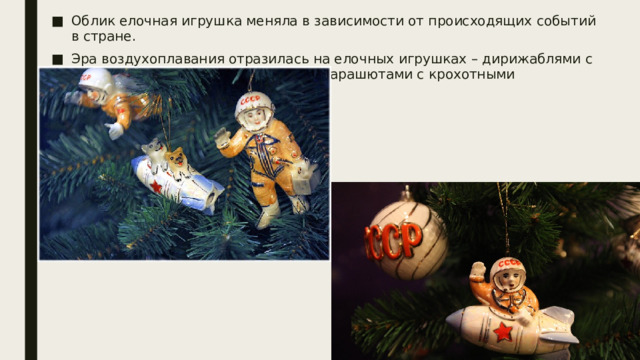 Облик елочная игрушка меняла в зависимости от происходящих событий в стране. Эра воздухоплавания отразилась на елочных игрушках – дирижаблями с надписью: «СССР», самолетиками, парашютами с крохотными парашютистами. 