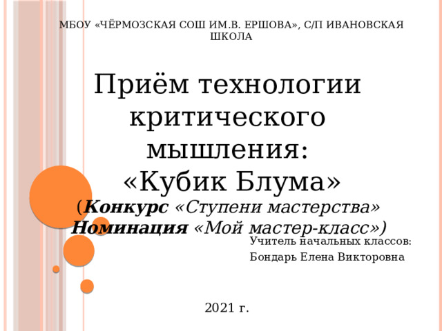 МБОУ «Чёрмозская СОШ им.В. Ершова», с/п Ивановская школа Приём технологии критического мышления:  «Кубик Блума» ( Конкурс «Ступени мастерства» Номинация «Мой мастер-класс») Учитель начальных классов: Бондарь Елена Викторовна 2021 г. 