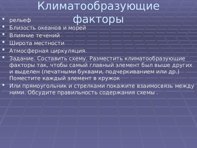 Климатообразующие факторы   рельеф Близость океанов и морей Влияние течений Широта местности Атмосферная циркуляция. Задание. Составить схему. Разместить климатообразующие факторы так, чтобы самый главный элемент был выше других и выделен (печатными буквами, подчеркиванием или др.) Поместите каждый элемент в кружок Или прямоугольник и стрелками покажите взаимосвязь между ними. Обсудите правильность содержания схемы . 