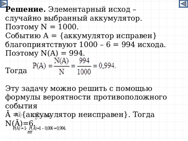 Решение. Элементарный исход – случайно выбранный аккумулятор. Поэтому N = 1000. Событию А = {аккумулятор исправен} благоприятствуют 1000 – 6 = 994 исхода. Поэтому N ( A ) = 994. Тогда Эту задачу можно решить с помощью формулы вероятности противоположного события Ā  = {аккумулятор неисправен}. Тогда N (Ā)=6.  = 9 