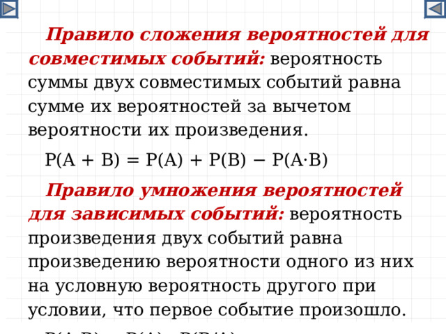 Правило сложения вероятностей для совместимых событий:  вероятность суммы двух совместимых событий равна сумме их вероятностей за вычетом вероятности их произведения. P(A + B) = P(A) + P(B) − P(A·B) Правило умножения вероятностей для зависимых событий:  вероятность произведения двух событий равна произведению вероятности одного из них на условную вероятность другого при условии, что первое событие произошло. P(A·B) = P(A) · P(B/А)  