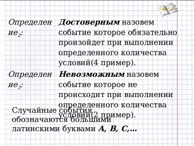 Определение 2 : Достоверным назовем событие которое обязательно произойдет при выполнении определенного количества условий(4 пример). Определение 3 : Невозможным назовем событие которое не происходит при выполнении определенного количества условий(2 пример). Случайные события обозначаются большими латинскими буквами A , B , C , …  