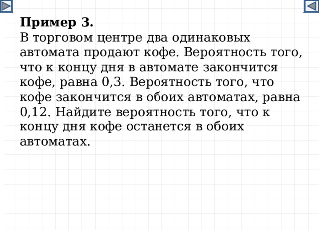 Пример 3. В торговом центре два одинаковых автомата продают кофе. Вероятность того, что к концу дня в автомате закончится кофе, равна 0,3. Вероятность того, что кофе закончится в обоих автоматах, равна 0,12. Найдите вероятность того, что к концу дня кофе останется в обоих автоматах.  