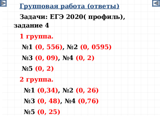 Групповая работа (ответы) Задачи: ЕГЭ 2020( профиль), задание 4 1 группа. № 1 (0, 556) , №2 (0, 0595) № 3 (0, 09) , №4 (0, 2) № 5 (0, 2) 2 группа. № 1 (0,34) ,  №2 (0, 26) № 3 (0, 48) , №4 (0,76) № 5 (0, 25)   11, 12, 15, 18  
