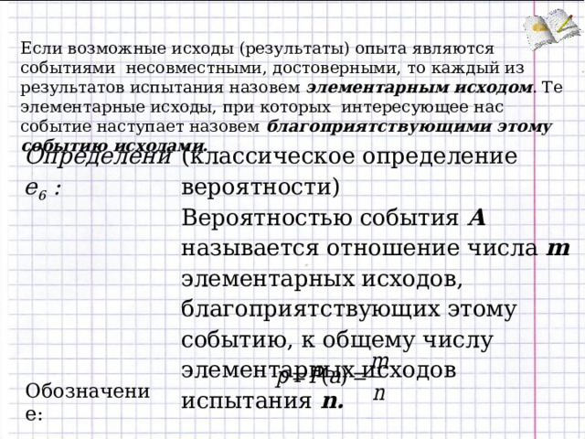 Если возможные исходы (результаты) опыта являются событиями несовместными, достоверными, то каждый из результатов испытания назовем элементарным исходом . Те элементарные исходы, при которых интересующее нас событие наступает назовем благоприятствующими этому событию исходами. Определение 6 :  (классическое определение вероятности) Вероятностью события А называется отношение числа m элементарных исходов, благоприятствующих этому событию, к общему числу элементарных исходов испытания n . Обозначение: 