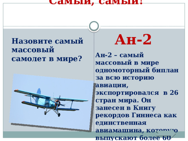 Самый, самый!   Ан-2 Назовите самый массовый самолет в мире? Ан-2 – самый массовый в мире одномоторный биплан за всю историю авиации, экспортировался в 26 стран мира. Он занесен в Книгу рекордов Гиннеса как единственная авиамашина, которую выпускают более 60 лет. 