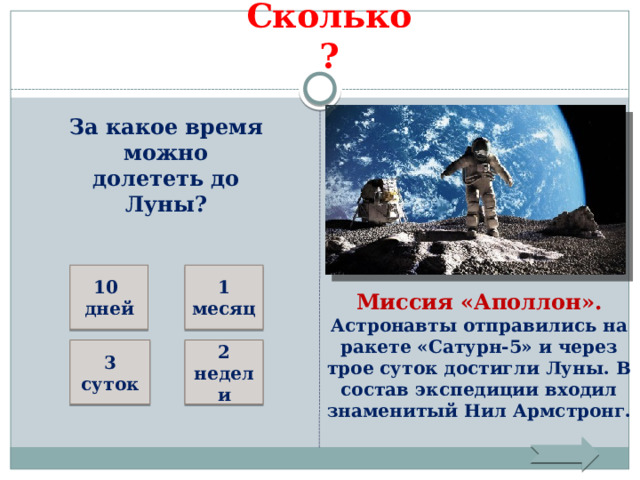 Сколько? За какое время можно долететь до Луны? 10 дней 1 месяц Миссия «Аполлон». Астронавты отправились на ракете «Сатурн-5» и через трое суток достигли Луны. В состав экспедиции входил знаменитый Нил Армстронг. 2 недели 3 суток 