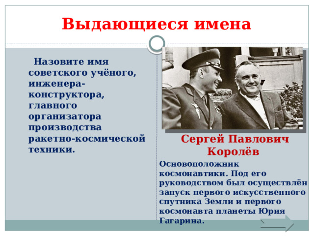 Выдающиеся имена  Назовите имя советского учёного, инженера-конструктора, главного организатора производства ракетно-космической техники. Сергей Павлович Королёв Основоположник космонавтики. Под его руководством был осуществлён запуск первого искусственного спутника Земли и первого космонавта планеты Юрия Гагарина. 