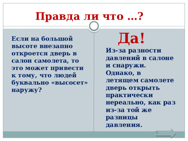     Правда ли что …?   Да!  Если на большой высоте внезапно откроется дверь в салон самолета, то это может привести к тому, что людей буквально «высосет» наружу? Из-за разности давлений в салоне и снаружи. Однако, в летящем самолете дверь открыть практически нереально, как раз из-за той же разницы давления. 