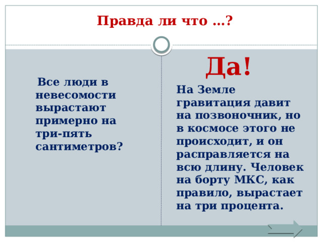 Правда ли что …?    Да!   Все люди в невесомости вырастают примерно на три-пять сантиметров? На Земле гравитация давит на позвоночник, но в космосе этого не происходит, и он расправляется на всю длину. Человек на борту МКС, как правило, вырастает на три процента. 