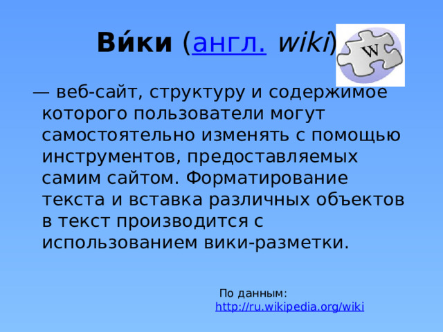 Ви́ки ( англ.   wiki ) — веб-сайт, структуру и содержимое которого пользователи могут самостоятельно изменять с помощью инструментов, предоставляемых самим сайтом. Форматирование текста и вставка различных объектов в текст производится с использованием вики-разметки. Было придумано много технологий группового общения в Сети : чат , веб-форум , блог . Эти технологии позволяют обмениваться сведениями и худо-бедно их упорядочивать, но ни одна из них не позволяет создать полноценный сайт . А вот технология вики позволяет за минуты и без особых знаний опубликовать в Сети сайт: практически произвольного вида, строения и содержания, дающий место для общения с, опять же, произвольным подразделением на «темы» и «ветви» и не только.  По данным: http://ru.wikipedia.org/wiki   