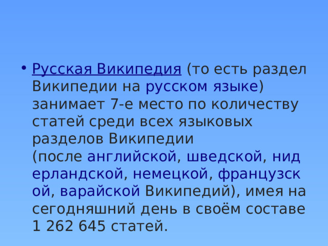 Русская Википедия  (то есть раздел Википедии на  русском языке ) занимает 7-е место по количеству статей среди всех языковых разделов Википедии (после  английской ,  шведской ,  нидерландской ,  немецкой ,  французской ,  варайской  Википедий), имея на сегодняшний день в своём составе 1 262 645 статей. 