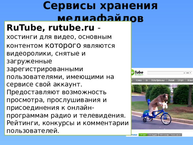 Сервисы хранения медиафайлов RuTube, rutube.ru - хостинги для видео, основным контентом которого являются видеоролики, снятые и загруженные зарегистрированными пользователями, имеющими на сервисе свой аккаунт. Предоставляют возможность просмотра, прослушивания и присоединения к онлайн-программам радио и телевидения. Рейтинги, конкурсы и комментарии пользователей. 