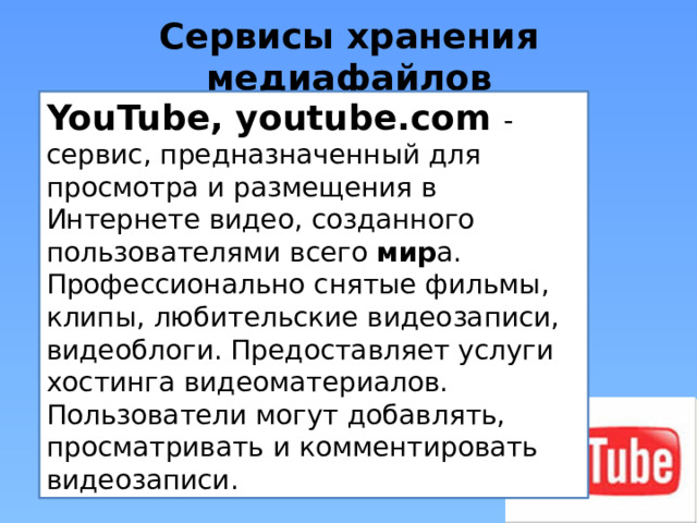 Сервисы хранения медиафайлов YouTube, youtube.com - сервис, предназначенный для просмотра и размещения в Интернете видео, созданного пользователями всего мир а. Профессионально снятые фильмы, клипы, любительские видеозаписи, видеоблоги. Предоставляет услуги хостинга видеоматериалов. Пользователи могут добавлять, просматривать и комментировать видеозаписи. 