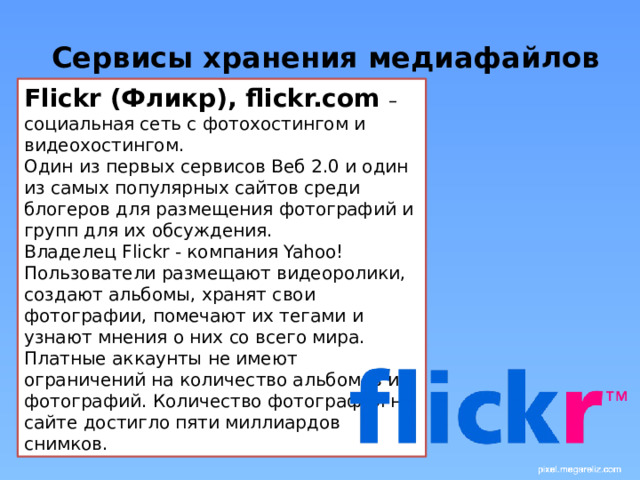 Сервисы хранения медиафайлов Flickr (Фликр), flickr.com – социальная сеть с фотохостингом и видеохостингом. Один из первых сервисов Веб 2.0 и один из самых популярных сайтов среди блогеров для размещения фотографий и групп для их обсуждения. Владелец Flickr - компания Yahoo! Пользователи размещают видеоролики, создают альбомы, хранят свои фотографии, помечают их тегами и узнают мнения о них со всего мира. Платные аккаунты не имеют ограничений на количество альбомов и фотографий. Количество фотографий на сайте достигло пяти миллиардов снимков. 