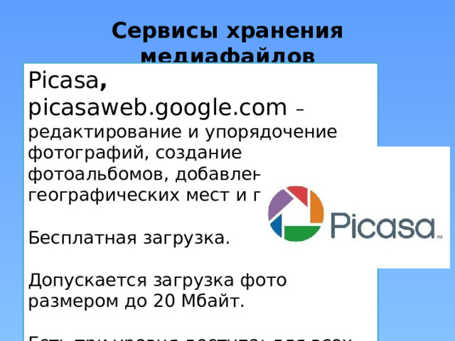 Сервисы хранения медиафайлов Picasa , picasaweb.google.com  – редактирование и упорядочение фотографий, создание фотоальбомов, добавление географических мест и пр. Бесплатная загрузка. Допускается загрузка фото размером до 20 Мбайт. Есть три уровня доступа: для всех, только для владельца и вход по приглашению. 