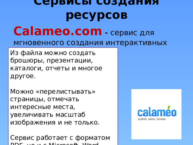 Сервисы создания ресурсов Calameo.com - сервис для мгновенного создания интерактивных публикаций в Интернете Из файла можно создать брошюры, презентации, каталоги, отчеты и многое другое. Можно «перелистывать» страницы, отмечать интересные места, увеличивать масштаб изображения и не только. Сервис работает с форматом PDF, но и с Microsoft -Word, Power Point, Excel, TXT и OpenOffice. 