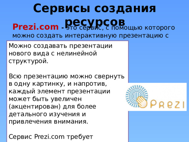 Сервисы создания ресурсов Prezi.com  - это сервис, с помощью которого можно создать интерактивную презентацию с нелинейной структурой Можно создавать презентации нового вида с нелинейной структурой. Всю презентацию можно свернуть в одну картинку, и напротив, каждый элемент презентации может быть увеличен (акцентирован) для более детального изучения и привлечения внимания. Сервис Prezi.com требует регистрации на нем участников. Зарегистрированный пользователь получает 100 Мбайт сетевого пространства для реализации своих идей. 