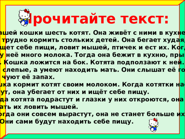 Прочитайте текст:  У нашей кошки шесть котят. Она живёт с ними в кухне на печ- ке. Ей трудно кормить стольких детей. Она бегает худая, голод- ная, ищет себе пищи, ловит мышей, птичек и ест их. Когда она сыта, у неё много молока. Тогда она бежит в кухню, прыгает на печку. Кошка ложится на бок. Котята подползают к ней. Они хоть и слепые, а умеют находить мать. Они слышат её голос и носом чуют её запах.  Кошка кормит котят своим молоком. Когда котятки наедятся и заснут, она убегает от них и ищёт себе пищу.  Когда котята подрастут и глазки у них откроются, она будет приучать их ловить мышей.  А когда они совсем вырастут, она не станет больше их кор- мить. Они сами будут находить себе пищу. 