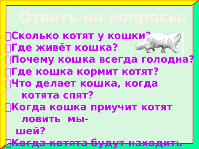 Ответь на вопросы:  Сколько котят у кошки?  Где живёт кошка?  Почему кошка всегда голодна?  Где кошка кормит котят?  Что делает кошка, когда котята спят?  Когда кошка приучит котят ловить мы-  шей?  Когда котята будут находить себе пищу  сами? 