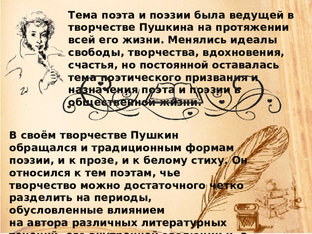 Тема поэта и поэзии была ведущей в творчестве Пушкина на протяжении всей его жизни. Менялись идеалы свободы, творчества, вдохновения, счастья, но постоянной оставалась тема поэтического призвания и назначения поэта и поэзии в общественной жизни. В своём творчестве Пушкин обращался и традиционным формам поэзии, и к прозе, и к белому стиху. Он относился к тем поэтам, чье творчество можно достаточного четко разделить на периоды, обусловленные влиянием на автора различных литературных течений, его внутренней эволюции и, а также обстоятельствами личной жизни. 