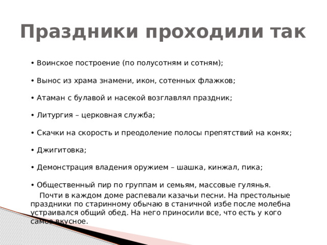 Праздники проходили так  • Воинское построение (по полусотням и сотням);   • Вынос из храма знамени, икон, сотенных флажков;   • Атаман с булавой и насекой возглавлял праздник;   • Литургия – церковная служба;   • Скачки на скорость и преодоление полосы препятствий на конях;   • Джигитовка;   • Демонстрация владения оружием – шашка, кинжал, пика;   • Общественный пир по группам и семьям, массовые гулянья.  Почти в каждом доме распевали казачьи песни. На престольные праздники по старинному обычаю в станичной избе после молебна устраивался общий обед. На него приносили все, что есть у кого самое вкусное.   