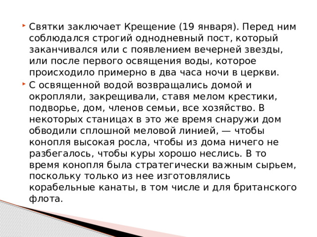 Святки заключает Крещение (19 января). Перед ним соблюдался строгий однодневный пост, который заканчивался или с появлением вечерней звезды, или после первого освящения воды, которое происходило примерно в два часа ночи в церкви. С освященной водой возвращались домой и окропляли, закрещивали, ставя мелом крестики, подворье, дом, членов семьи, все хозяйство. В некоторых станицах в это же время снаружи дом обводили сплошной меловой линией, — чтобы конопля высокая росла, чтобы из дома ничего не разбегалось, чтобы куры хорошо неслись. В то время конопля была стратегически важным сырьем, поскольку только из нее изготовлялись корабельные канаты, в том числе и для британского флота. 