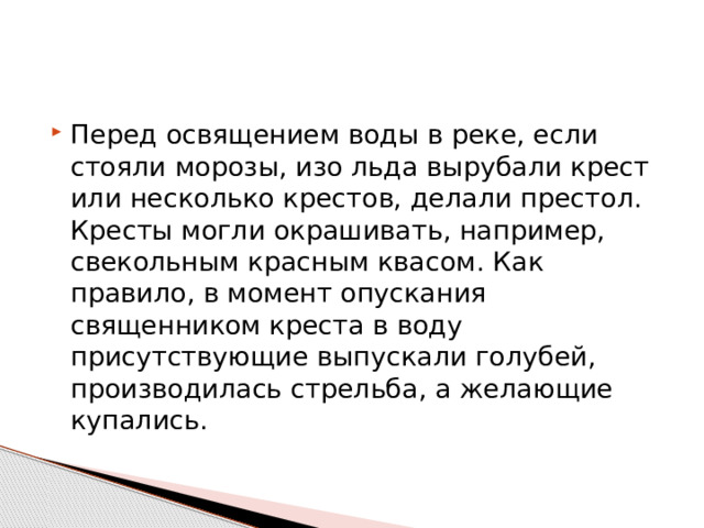 Перед освящением воды в реке, если стояли морозы, изо льда вырубали крест или несколько крестов, делали престол. Кресты могли окрашивать, например, свекольным красным квасом. Как правило, в момент опускания священником креста в воду присутствующие выпускали голубей, производилась стрельба, а желающие купались. 