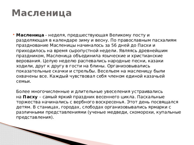 Масленица   Масленица  - неделя, предшествующая Великому посту и разделяющая в календаре зиму и весну. По православным пасхалиям празднование Масленицы начиналось за 56 дней до Пасхи и приходилось на время сыропустной недели. Являясь древнейшим праздником, Масленица объединила языческие и христианские верования. Целую неделю распевались народные песни, казаки ходили, друг к другу в гости на блины. Организовывались показательные скачки и стрельбы. Весельем на масленицу были охвачены все. Каждый чувствовал себя членом единой казачьей семьи.    Более многочисленные и длительные увеселения устраивались на  Пасху  – самый яркий праздник весеннего цикла. Пасхальные торжества начинались с вербного воскресенья. Этот день посвящался детям. В станицах, городах, слободах организовывались ярмарки с различными представлениями (ученые медведи, скоморохи, купальные представления).   