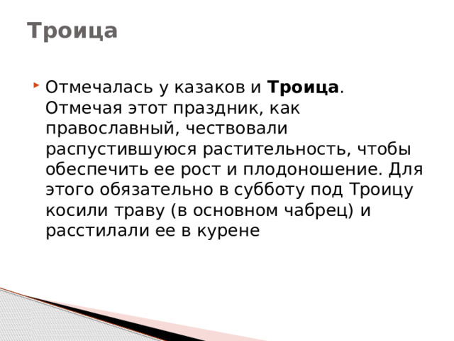 Троица   Отмечалась у казаков и  Троица . Отмечая этот праздник, как православный, чествовали распустившуюся растительность, чтобы обеспечить ее рост и плодоношение. Для этого обязательно в субботу под Троицу косили траву (в основном чабрец) и расстилали ее в курене   