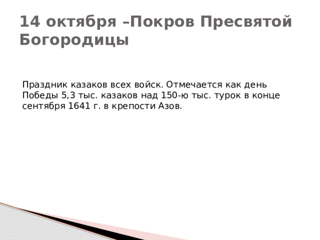 14 октября –Покров Пресвятой Богородицы Праздник казаков всех войск. Отмечается как день Победы 5,3 тыс. казаков над 150-ю тыс. турок в конце сентября 1641 г. в крепости Азов. 