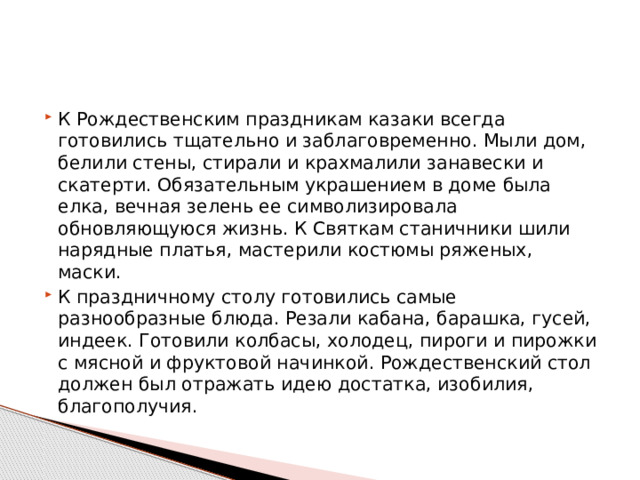 К Рождественским праздникам казаки всегда готовились тщательно и заблаговременно. Мыли дом, белили стены, стирали и крахмалили занавески и скатерти. Обязательным украшением в доме была елка, вечная зелень ее символизировала обновляющуюся жизнь. К Святкам станичники шили нарядные платья, мастерили костюмы ряженых, маски. К праздничному столу готовились самые разнообразные блюда. Резали кабана, барашка, гусей, индеек. Готовили колбасы, холодец, пироги и пирожки с мясной и фруктовой начинкой. Рождественский стол должен был отражать идею достатка, изобилия, благополучия. 