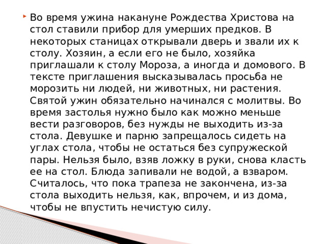 Во время ужина накануне Рождества Христова на стол ставили прибор для умерших предков. В некоторых станицах открывали дверь и звали их к столу. Хозяин, а если его не было, хозяйка приглашали к столу Мороза, а иногда и домового. В тексте приглашения высказывалась просьба не морозить ни людей, ни животных, ни растения. Святой ужин обязательно начинался с молитвы. Во время застолья нужно было как можно меньше вести разговоров, без нужды не выходить из-за стола. Девушке и парню запрещалось сидеть на углах стола, чтобы не остаться без супружеской пары. Нельзя было, взяв ложку в руки, снова класть ее на стол. Блюда запивали не водой, а взваром. Считалось, что пока трапеза не закончена, из-за стола выходить нельзя, как, впрочем, и из дома, чтобы не впустить нечистую силу. 