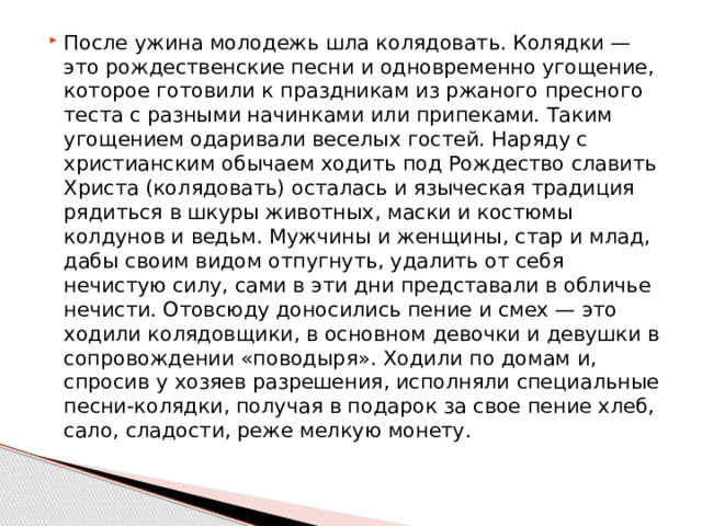После ужина молодежь шла колядовать. Колядки — это рождественские песни и одновременно угощение, которое готовили к праздникам из ржаного пресного теста с разными начинками или припеками. Таким угощением одаривали веселых гостей. Наряду с христианским обычаем ходить под Рождество славить Христа (колядовать) осталась и языческая традиция рядиться в шкуры животных, маски и костюмы колдунов и ведьм. Мужчины и женщины, стар и млад, дабы своим видом отпугнуть, удалить от себя нечистую силу, сами в эти дни представали в обличье нечисти. Отовсюду доносились пение и смех — это ходили колядовщики, в основном девочки и девушки в сопровождении «поводыря». Ходили по домам и, спросив у хозяев разрешения, исполняли специальные песни-колядки, получая в подарок за свое пение хлеб, сало, сладости, реже мелкую монету. 