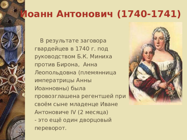 Иоанн Антонович (1740-1741)  В результате заговора гвардейцев в 1740 г. под руководством Б.К. Миниха против Бирона, Анна Леопольдовна (племянница императрицы Анны Иоанновны) была провозглашена регентшей при своём сыне младенце Иване Антоновиче IV (2 месяца)  - это ещё один дворцовый переворот. 