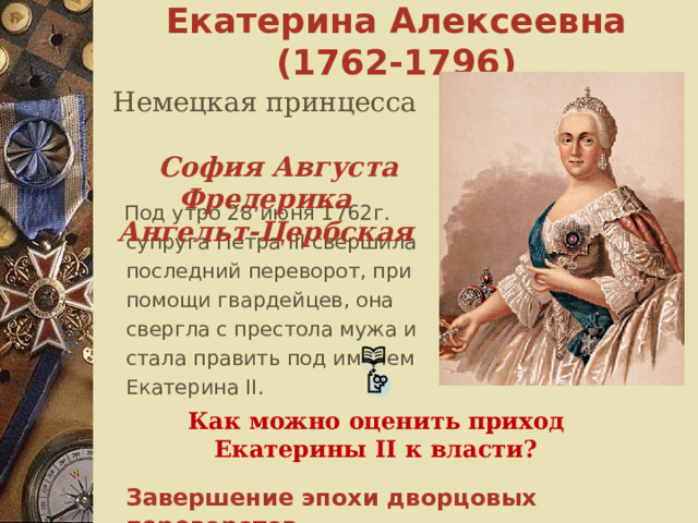Екатерина Алексеевна ( 1762-1796 )  Немецкая принцесса София Августа Фредерика Ангельт-Цербская  Под утро 28 июня 1762г. супруга Петра III свершила последний переворот, при помощи гвардейцев, она свергла с престола мужа и стала править под именем Екатерина II .   Как можно оценить приход Екатерины II к власти? Завершение эпохи дворцовых переворотов. 