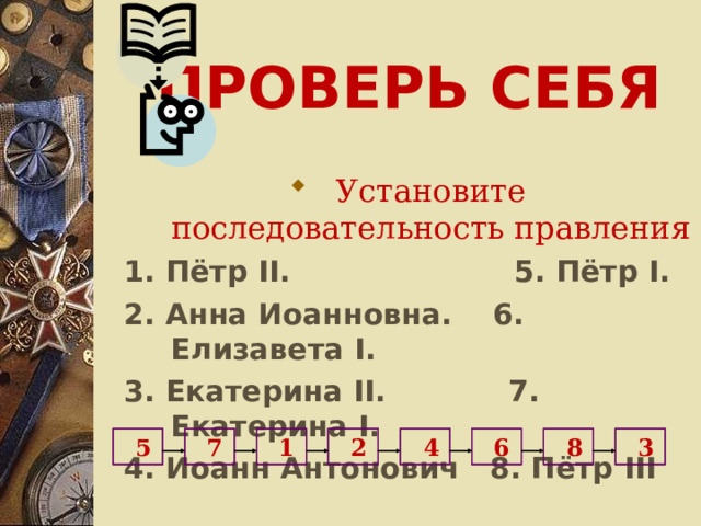 ПРОВЕРЬ СЕБЯ Установите последовательность правления 1. Пётр II .  5. Пётр I .  2. Анна Иоанновна. 6. Елизавета I . 3. Екатерина II . 7. Екатерина I . 4. Иоанн Антонович 8. Пётр III   3   8  6  4  2  1   7  5 