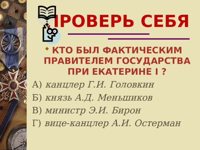 ПРОВЕРЬ СЕБЯ КТО БЫЛ ФАКТИЧЕСКИМ ПРАВИТЕЛЕМ ГОСУДАРСТВА ПРИ ЕКАТЕРИНЕ I ? А) канцлер Г.И. Головкин Б) князь А.Д. Меньшиков В) министр Э.И. Бирон Г) вице-канцлер А.И. Остерман 