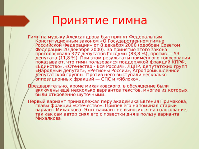 Принятие гимна Гимн на музыку Александрова был принят Федеральным Конституционным законом «О Государственном гимне Российской Федерации» от 8 декабря 2000 (одобрен Советом Федерации 20 декабря 2000). За принятие этого закона проголосовало 377 депутатов Госдумы (83,8 %), против — 53 депутата (11,8 %). При этом результаты поимённого голосования показывают, что гимн пользовался поддержкой фракций КПРФ, «Единство», «Отечество - Вся Россия», ЛДПР, депутатских групп «Народный депутат», «Регионы России», Агропромышленной депутатской группы. Против него выступали несколько оппозиционных фракций — СПС и «Яблоко». Предварительно, кроме михалковского, в обсуждение были включены ещё несколько вариантов текстов, многие из которых были откровенно шуточными. Первый вариант принадлежал перу академика Евгения Примакова, главы фракции «Отечество». Припев его напоминал старый вариант Михалкова. Этот вариант не выносился на голосование, так как сам автор снял его с повестки дня в пользу варианта Михалкова . 