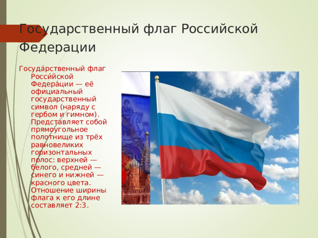 Государственный флаг Российской Федерации  Госуда́рственный флаг Росси́йской Федера́ции — её официальный государственный символ (наряду с гербом и гимном). Представляет собой прямоугольное полотнище из трёх равновеликих горизонтальных полос: верхней — белого, средней — синего и нижней — красного цвета. Отношение ширины флага к его длине составляет 2 :3. 