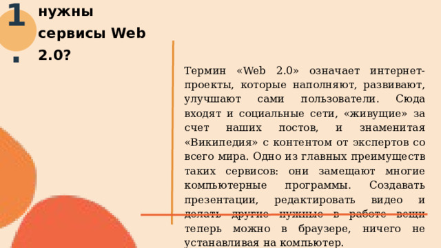 Для чего педагогу нужны сервисы Web 2.0? 1. Термин «Web 2.0» означает интернет-проекты, которые наполняют, развивают, улучшают сами пользователи. Сюда входят и социальные сети, «живущие» за счет наших постов, и знаменитая «Википедия» с контентом от экспертов со всего мира. Одно из главных преимуществ таких сервисов: они замещают многие компьютерные программы. Создавать презентации, редактировать видео и делать другие нужные в работе вещи теперь можно в браузере, ничего не устанавливая на компьютер. 