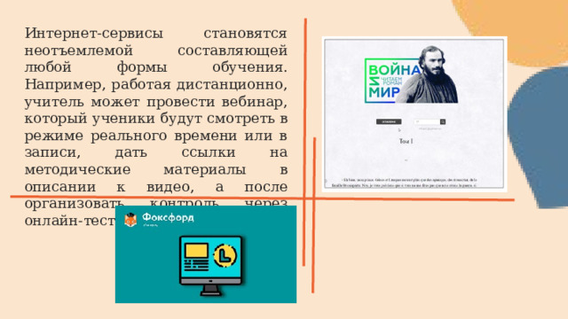 Интернет-сервисы становятся неотъемлемой составляющей любой формы обучения. Например, работая дистанционно, учитель может провести вебинар, который ученики будут смотреть в режиме реального времени или в записи, дать ссылки на методические материалы в описании к видео, а после организовать контроль через онлайн-тесты. 