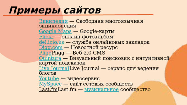 Примеры сайтов Википедия — Свободная многоязычная энциклопедия Google Maps — Google-карты Flickr — онлайн-фотоальбом del.icio.us — служба онлайновых закладок Digg.com — Новостной ресурс Pligg Pligg — Веб 2.0 CMS Quintura — Визуальный поисковик с интуитивной картой подсказок Live Journal Live Journal — сервис для ведения блогов Youtube — видеосервис MySpace — сайт сетевых сообществ Last.fm Last.fm — музыкальное сообщество 