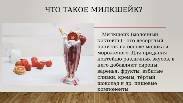 Что такое Милкшейк?  Милкшейк (молочный коктейль) - это десертный напиток на основе молока и мороженого. Для придания коктейлю различных вкусов, в него добавляют сиропы, варенья, фрукты, взбитые сливки, кремы, тёртый шоколад и др. пищевые компоненты . 