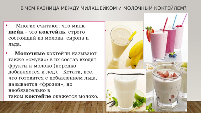 В чем разница между Милкшейком и молочным коктейлем?    Многие считают, что милк- шейк  – это  коктейль , строго состоящий из молока, сиропа и льда.   Молочные  коктейли называют также «смуви»: в их состав входят фрукты и молоко (нередко добавляется и лед). Кстати, все, что готовится с добавлением льда, называется «фрозен», но необязательно в таком  коктейле  окажется молоко. 